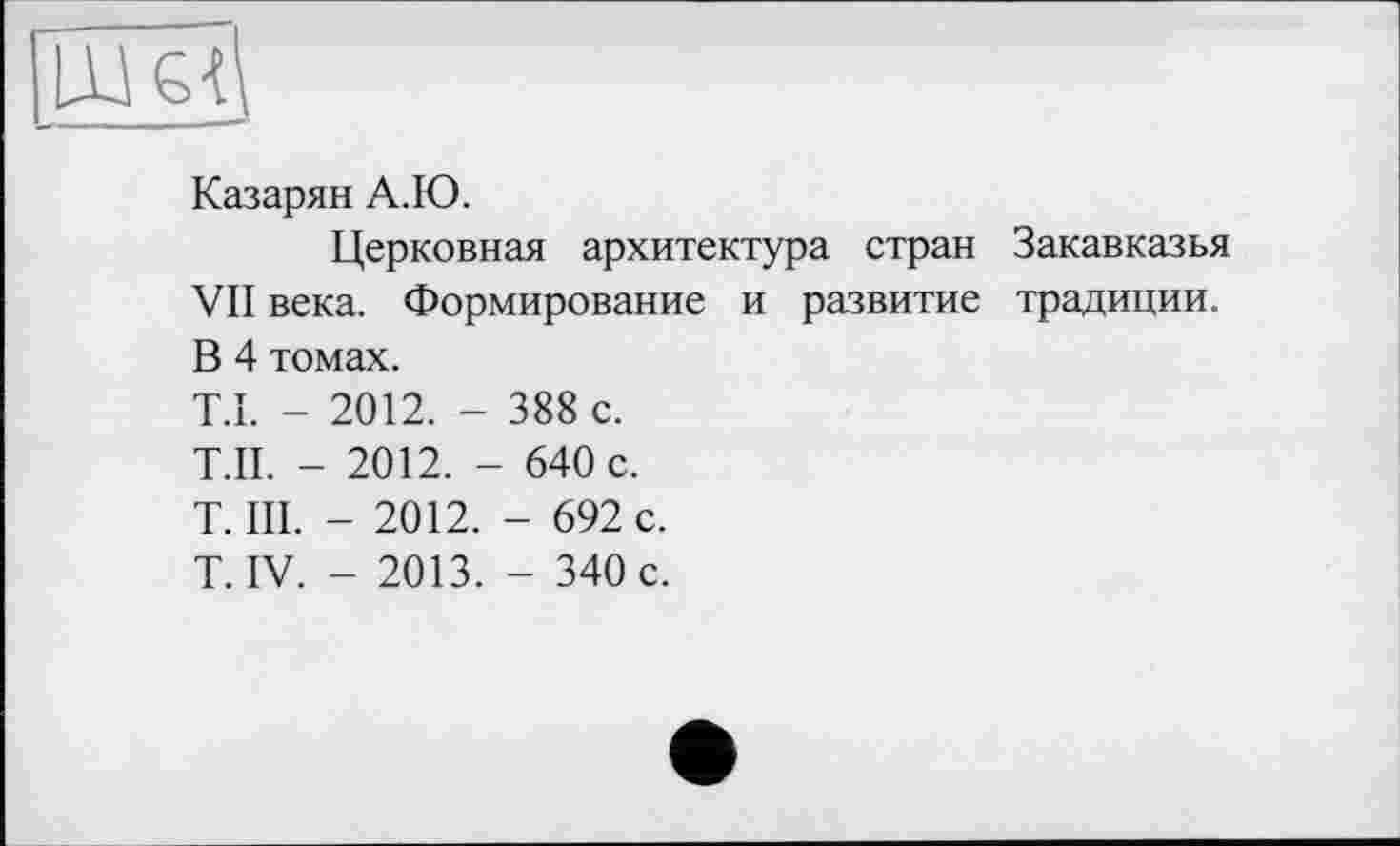 ﻿Казарян А.Ю.
Церковная архитектура стран Закавказья VII века. Формирование и развитие традиции. В 4 томах.
T.I. - 2012. - 388 с.
Т.П. - 2012. - 640 с.
T. III. - 2012. - 692 с.
T. IV. - 2013. - 340 с.